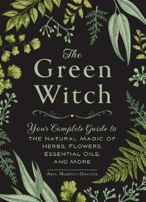 The Green Witch : Your Complete Guide To The Natural Magic Of Herbs, Flowers, Essential Oils, And More