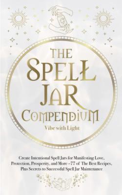 The Spell Jar Compendium: Create Intentional Spell Jars for Manifesting Love, Protection, Prosperity, and More: 77 of the Best Recipes, Plus Secrets ... Spell Jar Maintenance
