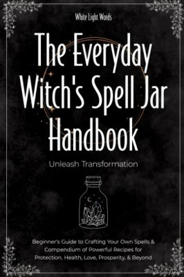 The Everyday Witch's Spell Jar Handbook: Unleash Transformation - Beginner's Guide To Crafting Your Own Spells & Compendium Of Powerful Recipes For Protection, Health, Love, Prosperity, & Beyond