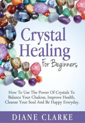 Crystal Healing for Beginners : How to Use the Power of Crystals to Balance Your Chakras, Improve Health, Cleanse Your Soul and Be Happy Everyday