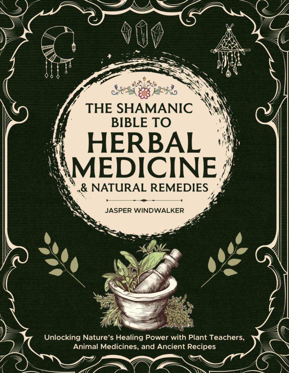 The Shamanic Bible To Herbal Medicine & Natural Remedies: Unlocking Nature’s Healing Power With Plant Teachers, Animal Medicines, And Ancient Recipes